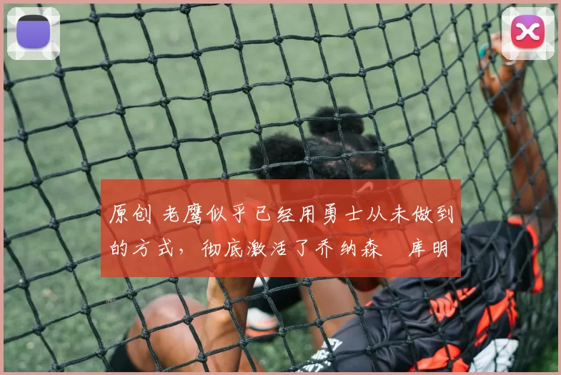 原创 老鹰似乎已经用勇士从未做到的方式，彻底激活了乔纳森・库明加