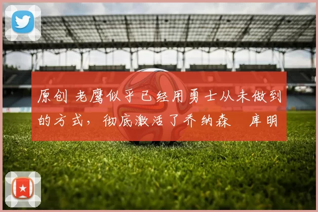 原创 老鹰似乎已经用勇士从未做到的方式，彻底激活了乔纳森・库明加