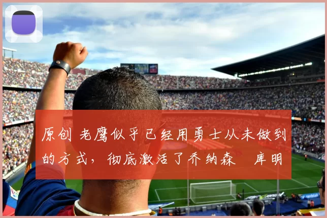 原创 老鹰似乎已经用勇士从未做到的方式,彻底激活了乔纳森・库明加