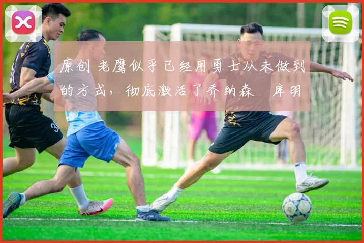 原创 老鹰似乎已经用勇士从未做到的方式,彻底激活了乔纳森・库明加