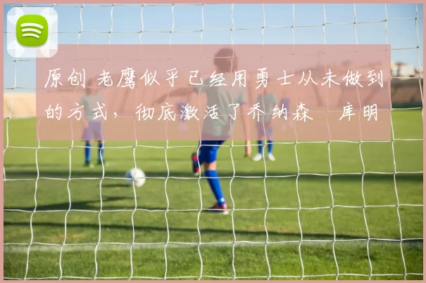 原创 老鹰似乎已经用勇士从未做到的方式，彻底激活了乔纳森・库明加