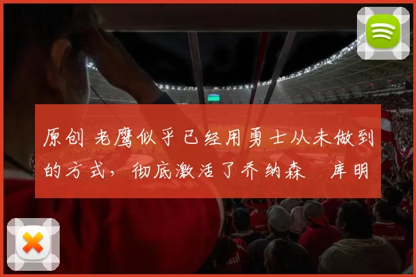 原创 老鹰似乎已经用勇士从未做到的方式,彻底激活了乔纳森・库明加
