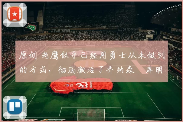 原创 老鹰似乎已经用勇士从未做到的方式，彻底激活了乔纳森・库明加