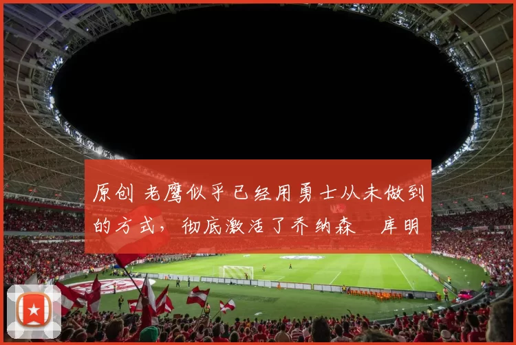 原创 老鹰似乎已经用勇士从未做到的方式，彻底激活了乔纳森・库明加