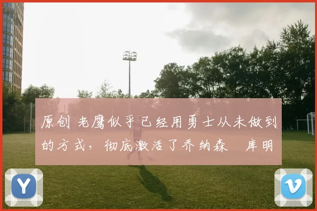 原创 老鹰似乎已经用勇士从未做到的方式，彻底激活了乔纳森・库明加