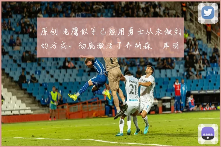 原创 老鹰似乎已经用勇士从未做到的方式，彻底激活了乔纳森・库明加