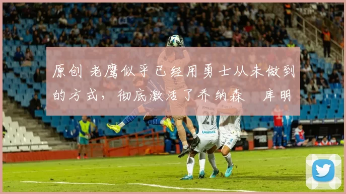 原创 老鹰似乎已经用勇士从未做到的方式,彻底激活了乔纳森・库明加