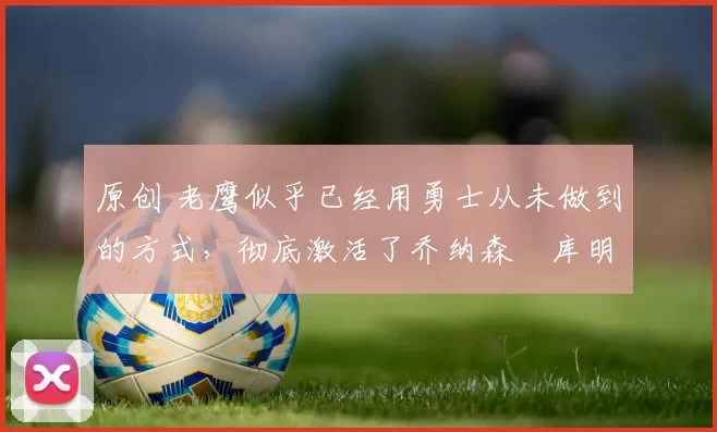 原创 老鹰似乎已经用勇士从未做到的方式，彻底激活了乔纳森・库明加