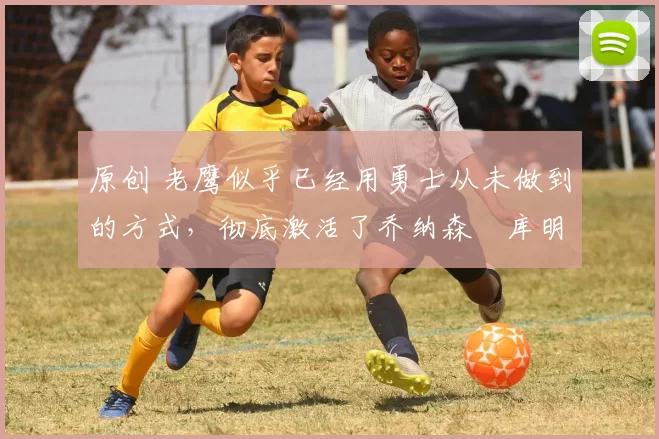 原创 老鹰似乎已经用勇士从未做到的方式，彻底激活了乔纳森・库明加