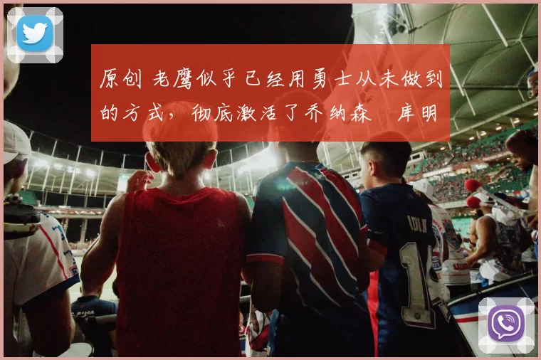 原创 老鹰似乎已经用勇士从未做到的方式,彻底激活了乔纳森・库明加