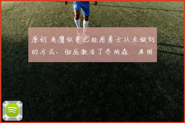 原创 老鹰似乎已经用勇士从未做到的方式，彻底激活了乔纳森・库明加