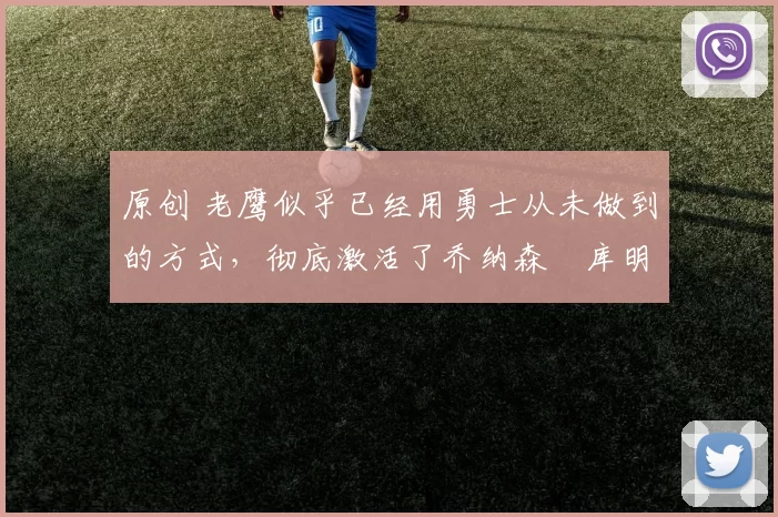 原创 老鹰似乎已经用勇士从未做到的方式，彻底激活了乔纳森・库明加