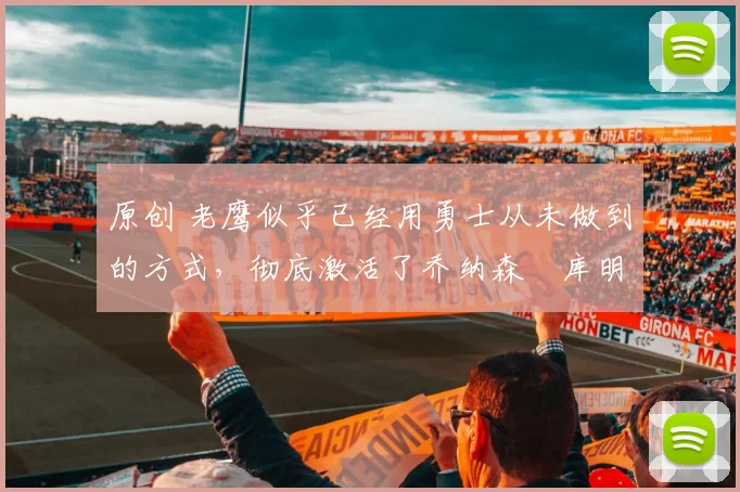 原创 老鹰似乎已经用勇士从未做到的方式，彻底激活了乔纳森・库明加