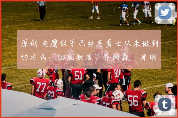 原创 老鹰似乎已经用勇士从未做到的方式，彻底激活了乔纳森・库明加