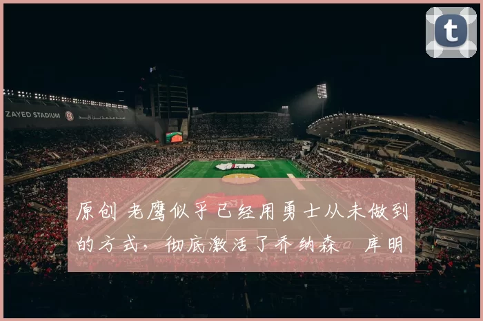 原创 老鹰似乎已经用勇士从未做到的方式，彻底激活了乔纳森・库明加