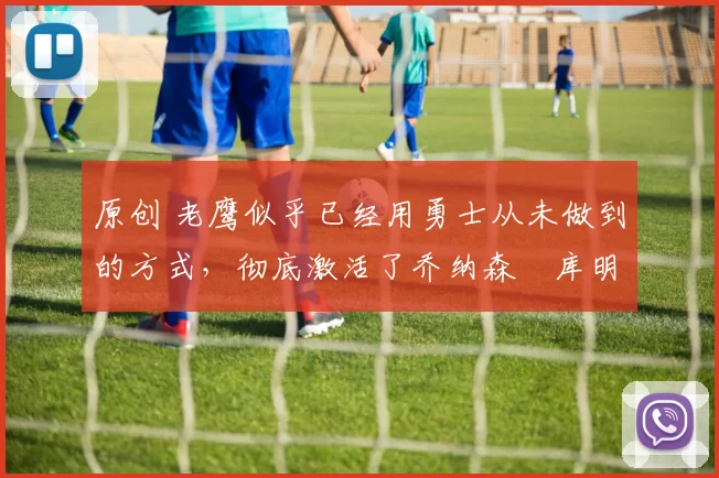 原创 老鹰似乎已经用勇士从未做到的方式,彻底激活了乔纳森・库明加