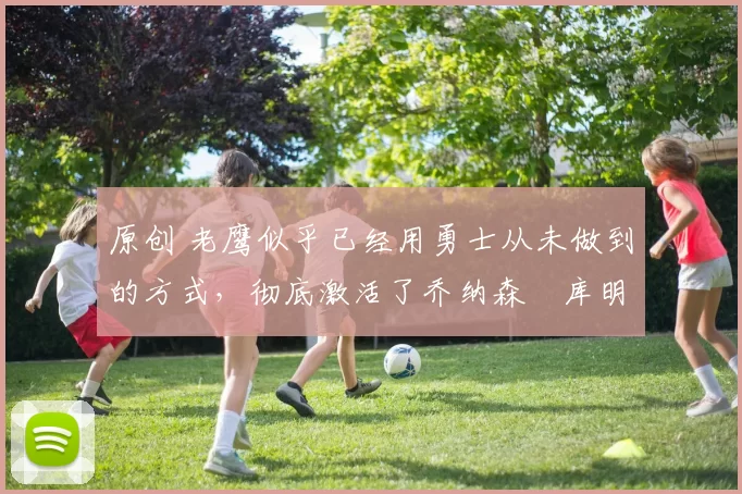 原创 老鹰似乎已经用勇士从未做到的方式，彻底激活了乔纳森・库明加