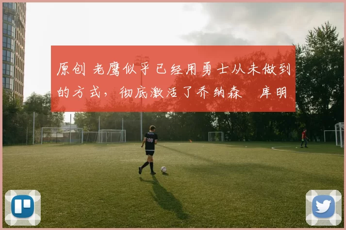 原创 老鹰似乎已经用勇士从未做到的方式，彻底激活了乔纳森・库明加