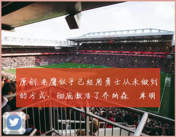 原创 老鹰似乎已经用勇士从未做到的方式，彻底激活了乔纳森・库明加