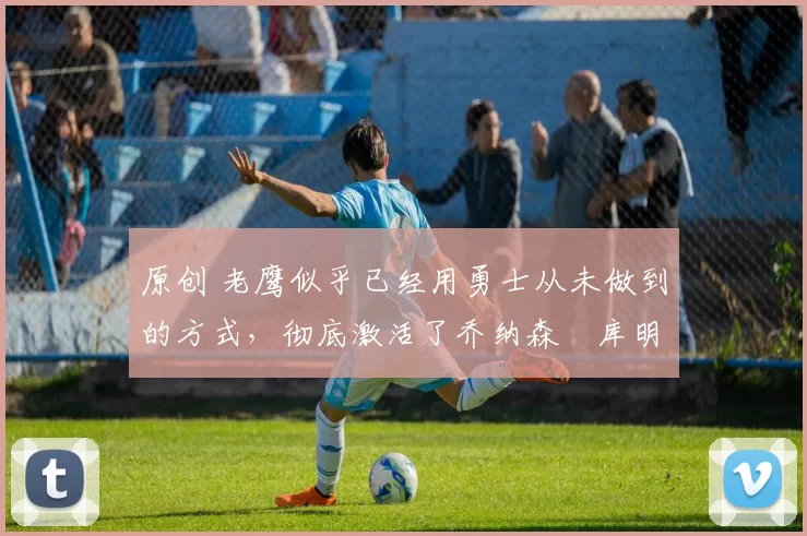 原创 老鹰似乎已经用勇士从未做到的方式，彻底激活了乔纳森・库明加