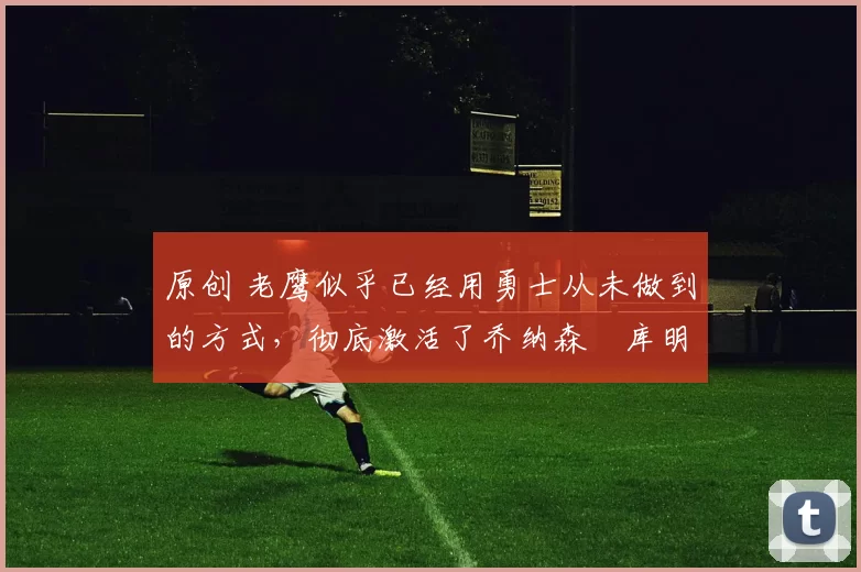 原创 老鹰似乎已经用勇士从未做到的方式,彻底激活了乔纳森・库明加