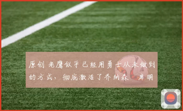 原创 老鹰似乎已经用勇士从未做到的方式，彻底激活了乔纳森・库明加