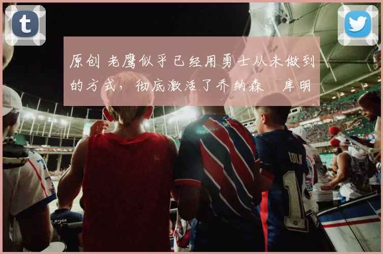 原创 老鹰似乎已经用勇士从未做到的方式，彻底激活了乔纳森・库明加