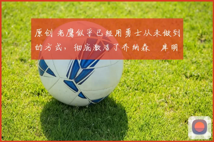 原创 老鹰似乎已经用勇士从未做到的方式，彻底激活了乔纳森・库明加