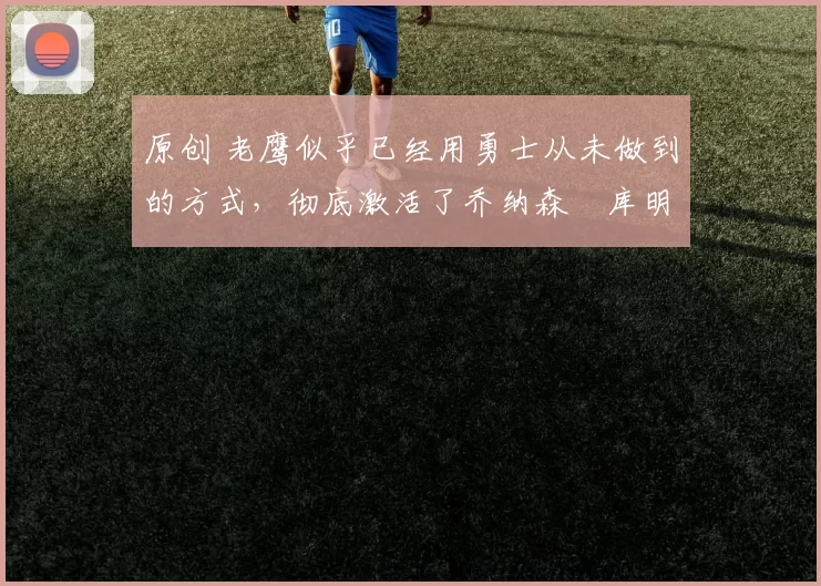 原创 老鹰似乎已经用勇士从未做到的方式,彻底激活了乔纳森・库明加