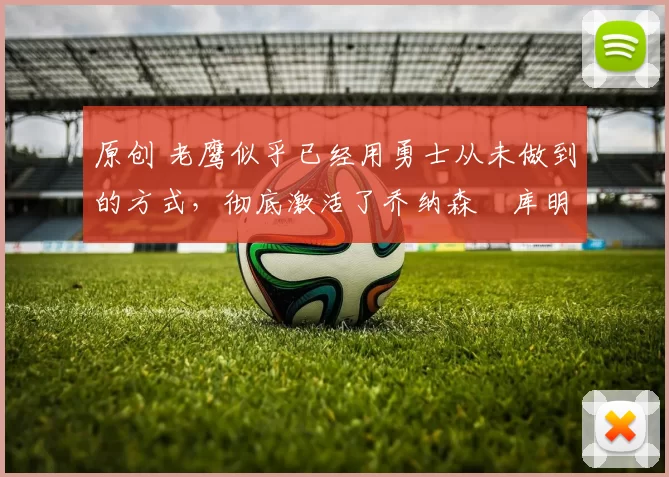 原创 老鹰似乎已经用勇士从未做到的方式，彻底激活了乔纳森・库明加