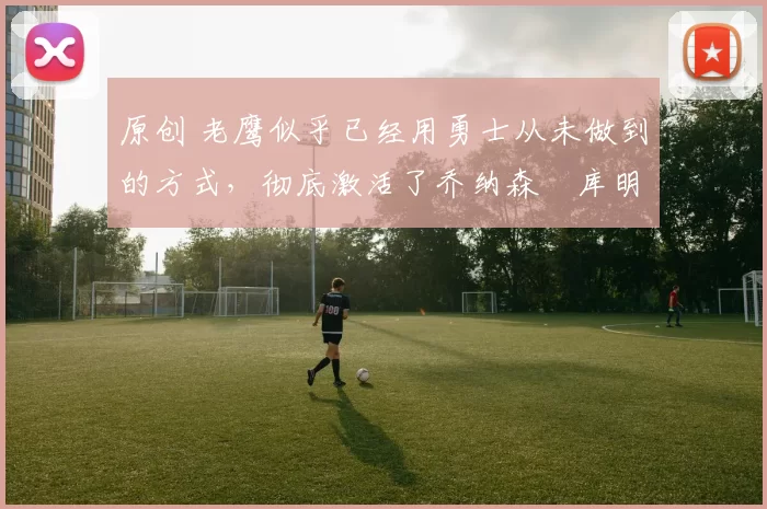 原创 老鹰似乎已经用勇士从未做到的方式,彻底激活了乔纳森・库明加