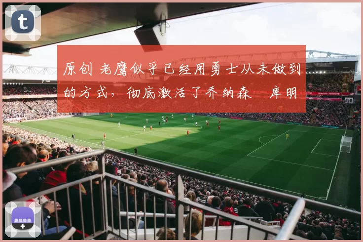 原创 老鹰似乎已经用勇士从未做到的方式，彻底激活了乔纳森・库明加