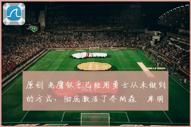 原创 老鹰似乎已经用勇士从未做到的方式,彻底激活了乔纳森・库明加