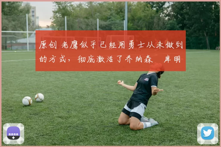 原创 老鹰似乎已经用勇士从未做到的方式,彻底激活了乔纳森・库明加