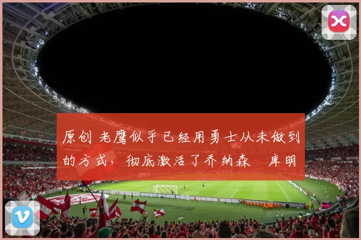 原创 老鹰似乎已经用勇士从未做到的方式，彻底激活了乔纳森・库明加