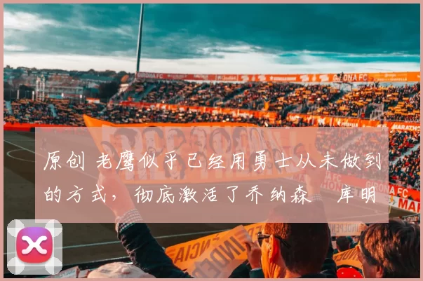 原创 老鹰似乎已经用勇士从未做到的方式，彻底激活了乔纳森・库明加