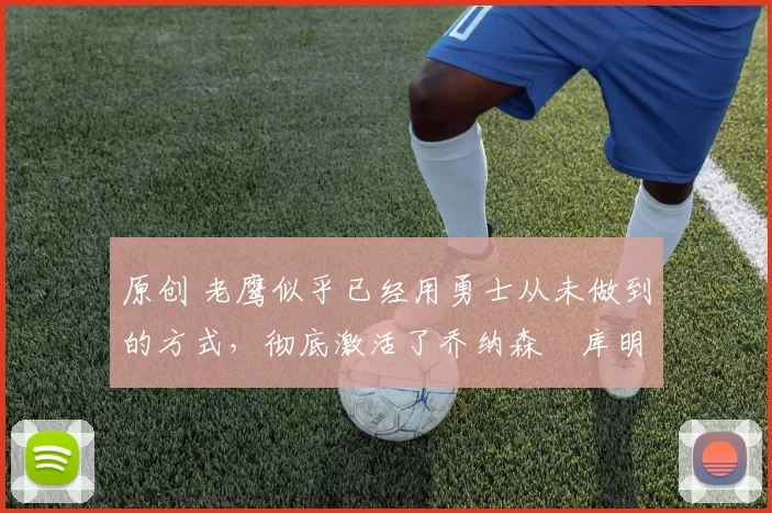 原创 老鹰似乎已经用勇士从未做到的方式,彻底激活了乔纳森・库明加