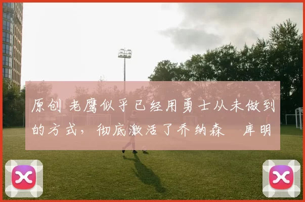 原创 老鹰似乎已经用勇士从未做到的方式,彻底激活了乔纳森・库明加