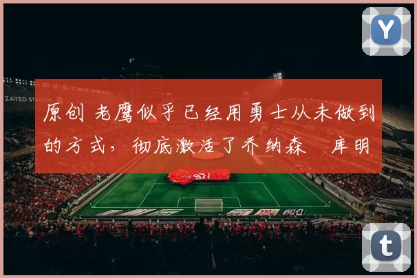 原创 老鹰似乎已经用勇士从未做到的方式，彻底激活了乔纳森・库明加