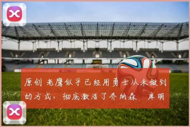 原创 老鹰似乎已经用勇士从未做到的方式,彻底激活了乔纳森・库明加