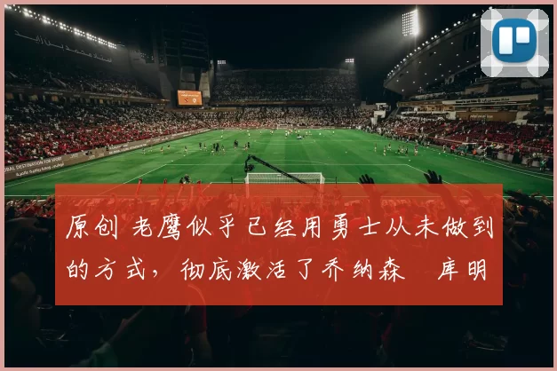 原创 老鹰似乎已经用勇士从未做到的方式，彻底激活了乔纳森・库明加