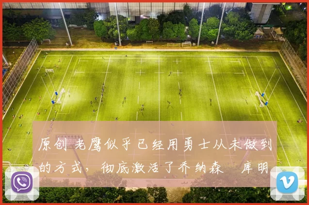 原创 老鹰似乎已经用勇士从未做到的方式,彻底激活了乔纳森・库明加