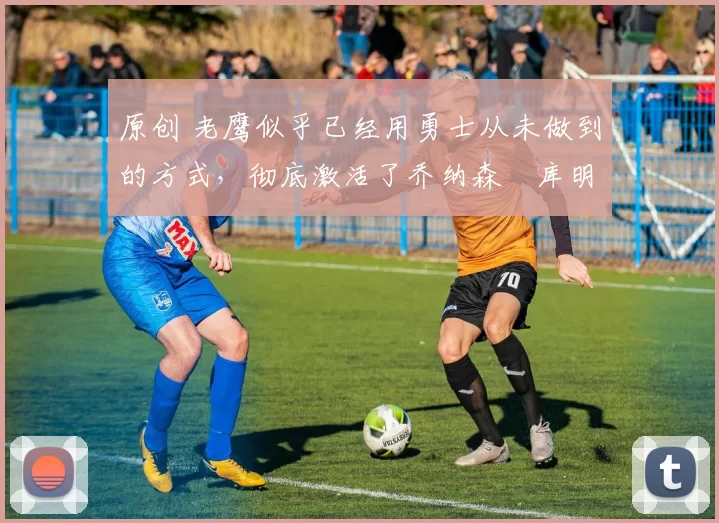 原创 老鹰似乎已经用勇士从未做到的方式，彻底激活了乔纳森・库明加