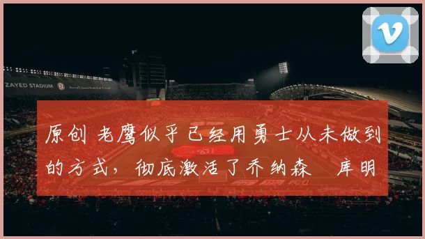 原创 老鹰似乎已经用勇士从未做到的方式,彻底激活了乔纳森・库明加