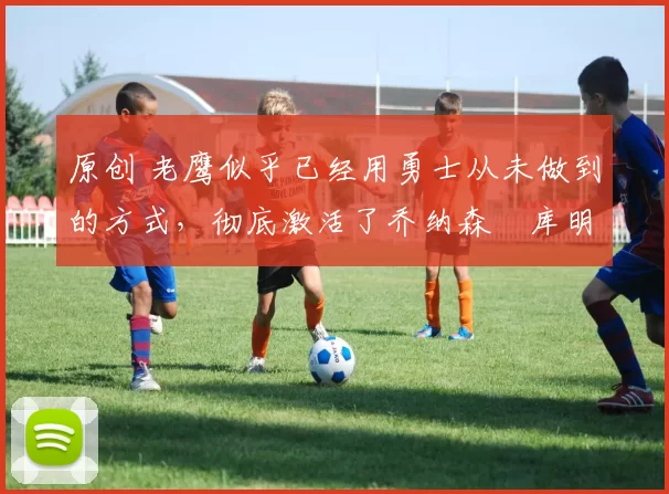 原创 老鹰似乎已经用勇士从未做到的方式，彻底激活了乔纳森・库明加