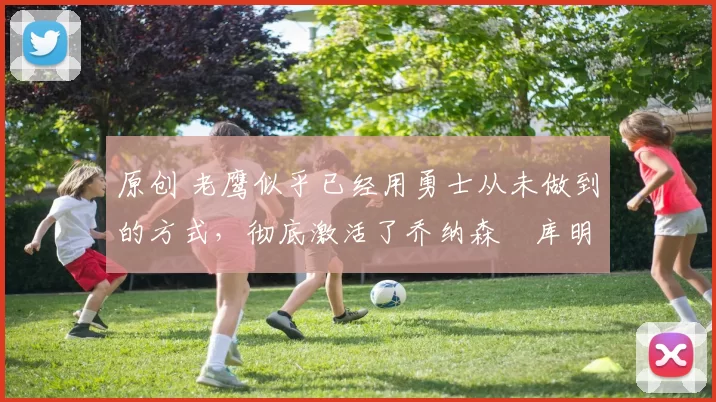 原创 老鹰似乎已经用勇士从未做到的方式，彻底激活了乔纳森・库明加