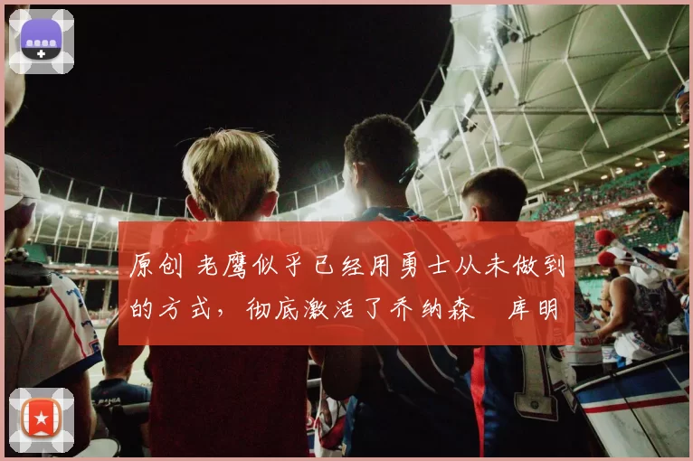 原创 老鹰似乎已经用勇士从未做到的方式,彻底激活了乔纳森・库明加