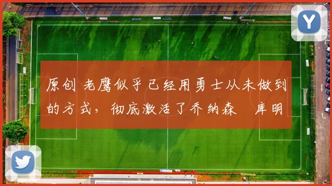 原创 老鹰似乎已经用勇士从未做到的方式,彻底激活了乔纳森・库明加