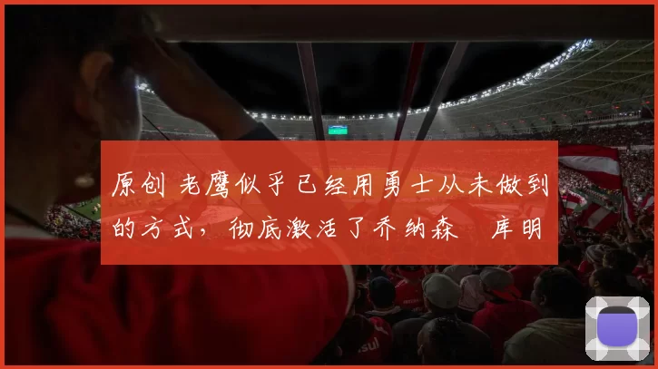 原创 老鹰似乎已经用勇士从未做到的方式,彻底激活了乔纳森・库明加