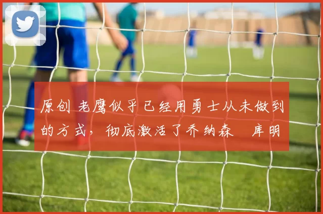 原创 老鹰似乎已经用勇士从未做到的方式，彻底激活了乔纳森・库明加